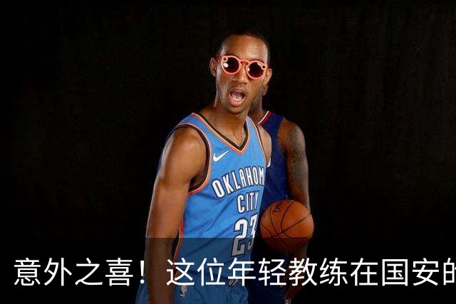 意外之喜！这位年轻教练在国安的表现令球迷惊艳